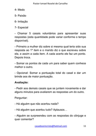Pastor Ismael Roselei de Carvalho
casadosemcristo@hotmail.com 11
4- Medo
5- Paixão
6- Irritação
7- Especial
- Chamar 5 casais voluntários para apresentar suas
respostas (esta quantidade pode variar conforme o tempo
disponível).
- Primeiro a mulher diz sobre si mesma qual teria sido sua
resposta ao 1º item e o marido diz o que escreveu sobre
ela, e assim a cada item. A cada acerto ele faz um ponto.
Depois troca.
- Somar os pontos de cada um para saber quem conhece
melhor o outro.
- Opcional: Somar a pontuação total do casal e dar um
brinde aos de maior pontuação.
Avaliação:
- Pedir aos demais casais que se juntem novamente e dar
alguns minutos para avaliarem as respostas um do outro.
Perguntar:
- Há alguém que não acertou nada?
- Há alguém que acertou tudo? Aplausos…
- Alguém se surpreendeu com as respostas do cônjuge e
quer comentar?
 