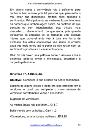 Pastor Ismael Roselei de Carvalho
casadosemcristo@hotmail.com 12
Em alguns casos a convivência não é suficiente para
conhecer bem o outro, pois há pessoas que, para evitar o
mal estar das discussões, omitem suas opiniões e
sentimentos. Principalmente as mulheres fazem isto, mas
há homens que também agem assim. Ao contrário do que
pensam os bem intencionados, esta atitude mais
atrapalha o relacionamento do que ajuda, pois quando
sufocamos as emoções vai se formando uma pressão
interna que provavelmente virá à tona em forma de
explosão. Ou estes sentimentos vão sendo enterrados
cada vez mais fundo até o ponto de não restar nem os
sentimentos positivos e o casamento acaba.
Obs: Se vai haver uma palestra sobre o assunto após a
dinâmica, pode-se omitir a ministração, deixando-a a
cargo do palestrante.
Dinâmica 07- A Bíblia diz.
Objetivo: Conhecer o que a Bíblia diz sobre casamento.
Escolhe-se alguns casais e pede pra eles completarem o
versículo: o casal que completar o maior número de
versículos corretamente vence a brincadeira.
Sugestão de versículos:
As muitas águas não poderiam....Ct 8.7
Beije-me ele com os beijos....Cant 1 .2
Vós maridos, amai a vossas mulheres...Ef 5.25
 