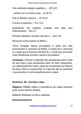 Pastor Ismael Roselei de Carvalho
casadosemcristo@hotmail.com 13
Vós mulheres estejam sujeitas a .....Ef 5.22
...porém eu e a minha casa....Js 24.15
Crê no Senhor Jesus e ....At 16.31
O amor é paciente...1 Co 13.4
Igualmente vós maridos, coabitai com elas com
entendimento, 1Pe 3.7
Portanto deixará o homem seu pai e ....Gn 2.24
(Procurar outros textos na Bíblia.)
*Uma variação dessa brincadeira é pedir pra eles
encontrarem o versículo na Bíblia, o orador diz o versículo
e o casal que encontrar primeiro lê, o casal que encontrar
mais referências primeiro vence a brincadeira.
Avaliação: Chamar a atenção dos partiipantes para o fato
de que tudo o que precisamos para um bom casamento,
um relacionamento sadio, pode ser encontrado na Palavra
de Deus. Ela é a nossa fonte. E o fato de não se conhecer
o que ela diz é muito prejudicial para o casal.
Dinâmica 08 - Corrida a dois.
Objetivo: Refletir sobre a importância do casal caminhar
junto numa mesma direção.
Material: Barbante ou fita e cadeiras.
Desenvolvimento:
 