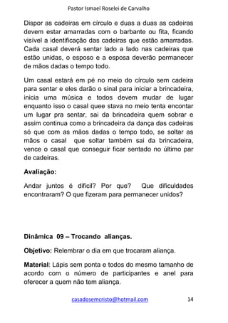 Pastor Ismael Roselei de Carvalho
casadosemcristo@hotmail.com 14
Dispor as cadeiras em círculo e duas a duas as cadeiras
devem estar amarradas com o barbante ou fita, ficando
visível a identificação das cadeiras que estão amarradas.
Cada casal deverá sentar lado a lado nas cadeiras que
estão unidas, o esposo e a esposa deverão permanecer
de mãos dadas o tempo todo.
Um casal estará em pé no meio do círculo sem cadeira
para sentar e eles darão o sinal para iniciar a brincadeira,
inicia uma música e todos devem mudar de lugar
enquanto isso o casal quee stava no meio tenta encontar
um lugar pra sentar, sai da brincadeira quem sobrar e
assim continua como a brincadeira da dança das cadeiras
só que com as mãos dadas o tempo todo, se soltar as
mãos o casal que soltar também sai da brincadeira,
vence o casal que conseguir ficar sentado no último par
de cadeiras.
Avaliação:
Andar juntos é dificil? Por que? Que dificuldades
encontraram? O que fizeram para permanecer unidos?
Dinâmica 09 – Trocando alianças.
Objetivo: Relembrar o dia em que trocaram aliança.
Material: Lápis sem ponta e todos do mesmo tamanho de
acordo com o número de participantes e anel para
oferecer a quem não tem aliança.
 