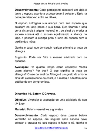 Pastor Ismael Roselei de Carvalho
casadosemcristo@hotmail.com 15
Desenvolvimento: Cada participante receberá um lápis e
tanto o esposo quanto a esposa deverá colocar o lápis na
boca prendendo-o entre os lábios.
O esposo entregará sua aliança para sua esposa que
colocará no lápis preso a sua boca. Eles ficaram a uma
certa distancia ( alguns metros) e , ao sinal do orador a
esposa correrá até o esposo equilibrando a aliança no
lápis e passará a aliança para o lápis do esposo sem o
auxilio das mãos
Ganha o casal que conseguir realizar primeiro a troca de
alianças.
Sugestão: Pode ser feita a mesma atividade com os
esposos.
Avaliação: Há quanto tempo estão casados? Vocês
usam aliança? Por que? O que significa a troca de
alianças? O uso do anel da Aliança é um gesto de amor e
sinal da exclusividade do casal, é a marca e o testemunho
público de um compromisso.
Dinâmica 10. Batom X Gravata.
Objetivo: Vivenciar a execução de uma atividade de seu
cônjuge.
Material: Batons vermelhos e gravatas.
Desenvolvimento: Cada esposo deve passar batom
vermelho na esposa, em seguida cada esposa deve
colocar a gravata no seu esposo e fazer o nó, ganha o
 