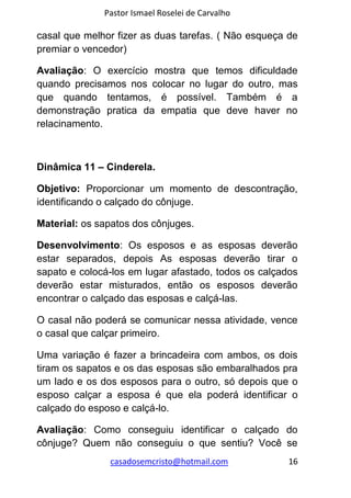 Pastor Ismael Roselei de Carvalho
casadosemcristo@hotmail.com 16
casal que melhor fizer as duas tarefas. ( Não esqueça de
premiar o vencedor)
Avaliação: O exercício mostra que temos dificuldade
quando precisamos nos colocar no lugar do outro, mas
que quando tentamos, é possível. Também é a
demonstração pratica da empatia que deve haver no
relacinamento.
Dinâmica 11 – Cinderela.
Objetivo: Proporcionar um momento de descontração,
identificando o calçado do cônjuge.
Material: os sapatos dos cônjuges.
Desenvolvimento: Os esposos e as esposas deverão
estar separados, depois As esposas deverão tirar o
sapato e colocá-los em lugar afastado, todos os calçados
deverão estar misturados, então os esposos deverão
encontrar o calçado das esposas e calçá-las.
O casal não poderá se comunicar nessa atividade, vence
o casal que calçar primeiro.
Uma variação é fazer a brincadeira com ambos, os dois
tiram os sapatos e os das esposas são embaralhados pra
um lado e os dos esposos para o outro, só depois que o
esposo calçar a esposa é que ela poderá identificar o
calçado do esposo e calçá-lo.
Avaliação: Como conseguiu identificar o calçado do
cônjuge? Quem não conseguiu o que sentiu? Você se
 