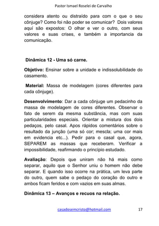 Pastor Ismael Roselei de Carvalho
casadosemcristo@hotmail.com 17
considera atento ou distraído para com o que o seu
cônjuge? Como foi não poder se comunicar? Dois valores
aquí são expostos: O olhar e ver o outro, com seus
valores e suas crises, e também a importancia da
comunicação.
Dinâmica 12 - Uma só carne.
Objetivo: Ensinar sobre a unidade e indissolubilidade do
casamento.
Material: Massa de modelagem (cores diferentes para
cada cônjuge).
Desenvolvimento: Dar a cada cônjuge um pedacinho da
massa de modelagem de cores diferentes. Observar o
fato de serem da mesma substância, mas com suas
particularidades especiais. Orientar a mistura dos dois
pedaços, pelo casal. Apos rápidos comentários sobre o
resultado da junção (uma só cor; mescla; uma cor mais
em evidencia etc...). Pedir para o casal que, agora,
SEPAREM as massas que receberam. Verificar a
impossibilidade, reafirmando o princípio estudado.
Avaliação: Depois que uniram não há mais como
separar, aquilo que o Senhor uniu o homem não debe
separar. E quando isso ocorre na prática, um leva parte
do outro, quem sabe o pedaço do coração do outro e
ambos ficam feridos e com vazios em suas almas.
Dinâmica 13 – Avanços e recuos na relação.
 