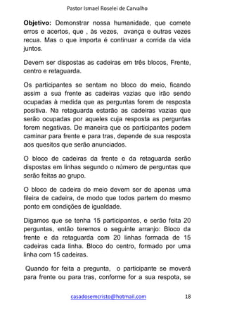 Pastor Ismael Roselei de Carvalho
casadosemcristo@hotmail.com 18
Objetivo: Demonstrar nossa humanidade, que comete
erros e acertos, que , às vezes, avança e outras vezes
recua. Mas o que importa é continuar a corrida da vida
juntos.
Devem ser dispostas as cadeiras em três blocos, Frente,
centro e retaguarda.
Os participantes se sentam no bloco do meio, ficando
assim a sua frente as cadeiras vazias que irão sendo
ocupadas à medida que as perguntas forem de resposta
positiva. Na retaguarda estarão as cadeiras vazias que
serão ocupadas por aqueles cuja resposta as perguntas
forem negativas. De maneira que os participantes podem
caminar para frente e para tras, depende de sua resposta
aos quesitos que serão anunciados.
O bloco de cadeiras da frente e da retaguarda serão
dispostas em linhas segundo o número de perguntas que
serão feitas ao grupo.
O bloco de cadeira do meio devem ser de apenas uma
fileira de cadeira, de modo que todos partem do mesmo
ponto em condições de igualdade.
Digamos que se tenha 15 participantes, e serão feita 20
perguntas, então teremos o seguinte arranjo: Bloco da
frente e da retaguarda com 20 linhas formada de 15
cadeiras cada linha. Bloco do centro, formado por uma
linha com 15 cadeiras.
Quando for feita a pregunta, o participante se moverá
para frente ou para tras, conforme for a sua respota, se
 