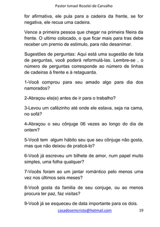 Pastor Ismael Roselei de Carvalho
casadosemcristo@hotmail.com 19
for afirmativa, ele pula para a cadeira da frente, se for
negativa, ele recua uma cadeira.
Vence a primeira pessoa que chegar na primeira fileira da
frente. O ultimo colocado, o que ficar mais para tras debe
receber um premio de estimulo, para não desanimar.
Sugestões de perguntas: Aqui está uma sugestão de lista
de perguntas, você poderá reformulá-las. Lembre-se , o
número de perguntas corresponde ao número de linhas
de cadeiras à frente e à retaguarda.
1-Você comprou para seu amado algo para dia dos
namorados?
2-Abraçou ela(e) antes de ir para o trabalho?
3-Levou um cafézinho até onde ele estava, seja na cama,
no sofá?
4-Abraçou o seu cônjuge 06 vezes ao longo do dia de
ontem?
5-Você tem algum hábito seu que seu cônjuge não gosta,
mas que não deixou de praticá-lo?
6-Você já escreveu um bilhete de amor, num papel muito
simples, uma folha qualquer?
7-Vocês foram ao um jantar romántico pelo menos uma
vez nos últimos seis meses?
8-Você gosta da familia de seu conjuge, ou ao menos
procura ter paz, faz visitas?
9-Você já se esqueceu de data importante para os dois.
 