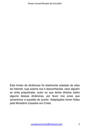 Pastor Ismael Roselei de Carvalho
casadosemcristo@hotmail.com 2
Este livreto de dinâmicas foi totalmente coletado de sites
da internet, cuja autoria nos é desconhecida, caso alguém
se sinta prejudicado, autor ou que tenha direitos sobre
alguma dessas dinâmicas, por favor nos avise que
sanaremos a questão de pronto. Adaptações foram feitas
pela Ministério Casados em Cristo.
 