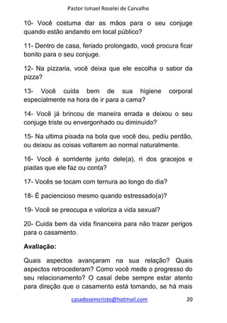 Pastor Ismael Roselei de Carvalho
casadosemcristo@hotmail.com 20
10- Você costuma dar as mãos para o seu conjuge
quando estão andando em local público?
11- Dentro de casa, feriado prolongado, você procura ficar
bonito para o seu conjuge.
12- Na pizzaria, você deixa que ele escolha o sabor da
pizza?
13- Você cuida bem de sua higiene corporal
especialmente na hora de ir para a cama?
14- Você já brincou de maneira errada e deixou o seu
conjuge triste ou envergonhado ou diminuido?
15- Na ultima pisada na bola que você deu, pediu perdão,
ou deixou as coisas voltarem ao normal naturalmente.
16- Você é sorridente junto dele(a), ri dos gracejos e
piadas que ele faz ou conta?
17- Vocês se tocam com ternura ao longo do dia?
18- É paciencioso mesmo quando estressado(a)?
19- Você se preocupa e valoriza a vida sexual?
20- Cuida bem da vida financeira para não trazer perigos
para o casamento.
Avaliação:
Quais aspectos avançaram na sua relação? Quais
aspectos retrocederam? Como você mede o progresso do
seu relacionamento? O casal debe sempre estar atento
para direção que o casamento está tomando, se há mais
 