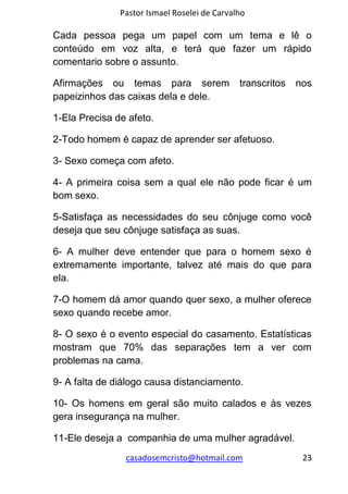 Pastor Ismael Roselei de Carvalho
casadosemcristo@hotmail.com 23
Cada pessoa pega um papel com um tema e lê o
conteúdo em voz alta, e terá que fazer um rápido
comentario sobre o assunto.
Afirmações ou temas para serem transcritos nos
papeizinhos das caixas dela e dele.
1-Ela Precisa de afeto.
2-Todo homem é capaz de aprender ser afetuoso.
3- Sexo começa com afeto.
4- A primeira coisa sem a qual ele não pode ficar é um
bom sexo.
5-Satisfaça as necessidades do seu cônjuge como você
deseja que seu cônjuge satisfaça as suas.
6- A mulher deve entender que para o homem sexo é
extremamente importante, talvez até mais do que para
ela.
7-O homem dá amor quando quer sexo, a mulher oferece
sexo quando recebe amor.
8- O sexo é o evento especial do casamento. Estatísticas
mostram que 70% das separações tem a ver com
problemas na cama.
9- A falta de diálogo causa distanciamento.
10- Os homens em geral são muito calados e às vezes
gera insegurança na mulher.
11-Ele deseja a companhia de uma mulher agradável.
 