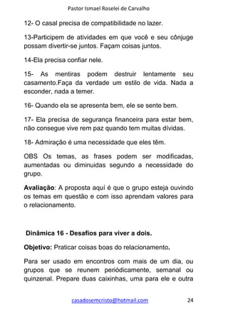 Pastor Ismael Roselei de Carvalho
casadosemcristo@hotmail.com 24
12- O casal precisa de compatibilidade no lazer.
13-Participem de atividades em que você e seu cônjuge
possam divertir-se juntos. Façam coisas juntos.
14-Ela precisa confiar nele.
15- As mentiras podem destruir lentamente seu
casamento.Faça da verdade um estilo de vida. Nada a
esconder, nada a temer.
16- Quando ela se apresenta bem, ele se sente bem.
17- Ela precisa de segurança financeira para estar bem,
não consegue vive rem paz quando tem muitas dívidas.
18- Admiração é uma necessidade que eles têm.
OBS Os temas, as frases podem ser modificadas,
aumentadas ou diminuidas segundo a necessidade do
grupo.
Avaliação: A proposta aquí é que o grupo esteja ouvindo
os temas em questão e com isso aprendam valores para
o relacionamento.
Dinâmica 16 - Desafios para viver a dois.
Objetivo: Praticar coisas boas do relacionamento.
Para ser usado em encontros com mais de um dia, ou
grupos que se reunem periódicamente, semanal ou
quinzenal. Prepare duas caixinhas, uma para ele e outra
 