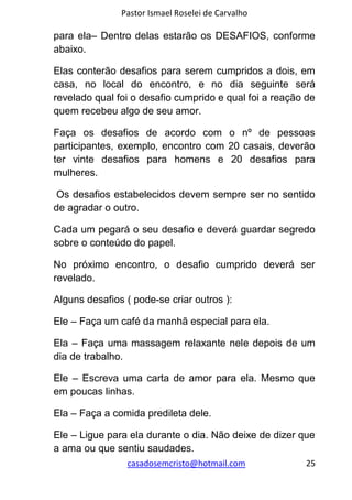 Pastor Ismael Roselei de Carvalho
casadosemcristo@hotmail.com 25
para ela– Dentro delas estarão os DESAFIOS, conforme
abaixo.
Elas conterão desafios para serem cumpridos a dois, em
casa, no local do encontro, e no dia seguinte será
revelado qual foi o desafio cumprido e qual foi a reação de
quem recebeu algo de seu amor.
Faça os desafios de acordo com o nº de pessoas
participantes, exemplo, encontro com 20 casais, deverão
ter vinte desafios para homens e 20 desafios para
mulheres.
Os desafios estabelecidos devem sempre ser no sentido
de agradar o outro.
Cada um pegará o seu desafio e deverá guardar segredo
sobre o conteúdo do papel.
No próximo encontro, o desafio cumprido deverá ser
revelado.
Alguns desafios ( pode-se criar outros ):
Ele – Faça um café da manhã especial para ela.
Ela – Faça uma massagem relaxante nele depois de um
dia de trabalho.
Ele – Escreva uma carta de amor para ela. Mesmo que
em poucas linhas.
Ela – Faça a comida predileta dele.
Ele – Ligue para ela durante o dia. Não deixe de dizer que
a ama ou que sentiu saudades.
 
