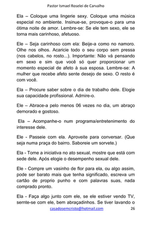 Pastor Ismael Roselei de Carvalho
casadosemcristo@hotmail.com 26
Ela – Coloque uma lingerie sexy. Coloque uma música
especial no ambiente. Insinue-se, provoque-o para uma
ótima noite de amor. Lembre-se: Se ele tem sexo, ele se
torna mais carinhoso, afetuoso.
Ele – Seja carinhoso com ela: Beije-a como no namoro.
Olhe nos olhos. Acaricie todo o seu corpo sem pressa
(nos cabelos, no rosto...). Importante: Não vá pensando
em sexo e sim que você só quer proporcionar um
momento especial de afeto à sua esposa. Lembre-se: A
mulher que recebe afeto sente desejo de sexo. O resto é
com você.
Ela – Procure saber sobre o dia de trabalho dele. Elogie
sua capacidade profissional. Admire-o.
Ele – Abrace-a pelo menos 06 vezes no dia, um abraço
demorado e gostoso.
Ela – Acompanhe-o num programa/entretenimento do
interesse dele.
Ele - Passeie com ela. Aproveite para conversar. (Que
seja numa praça do bairro. Saboreie um sorvete.)
Ela - Tome a iniciativa no ato sexual, mostre que está com
sede dele. Após elogie o desempenho sexual dele.
Ele - Compre um vasinho de flor para ela, ou algo assim,
pode ser barato mais que tenha significado, escreva um
cartão de proprio punho e com palavras suas, nada
comprado pronto.
Ela - Faça algo junto com ele, se ele estiver vendo TV,
sernte-se com ele, bem abraçadinhos. Se tiver lavando o
 