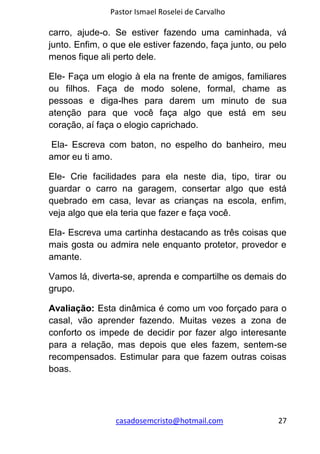 Pastor Ismael Roselei de Carvalho
casadosemcristo@hotmail.com 27
carro, ajude-o. Se estiver fazendo uma caminhada, vá
junto. Enfim, o que ele estiver fazendo, faça junto, ou pelo
menos fique ali perto dele.
Ele- Faça um elogio à ela na frente de amigos, familiares
ou filhos. Faça de modo solene, formal, chame as
pessoas e diga-lhes para darem um minuto de sua
atenção para que você faça algo que está em seu
coração, aí faça o elogio caprichado.
Ela- Escreva com baton, no espelho do banheiro, meu
amor eu ti amo.
Ele- Crie facilidades para ela neste dia, tipo, tirar ou
guardar o carro na garagem, consertar algo que está
quebrado em casa, levar as crianças na escola, enfim,
veja algo que ela teria que fazer e faça você.
Ela- Escreva uma cartinha destacando as três coisas que
mais gosta ou admira nele enquanto protetor, provedor e
amante.
Vamos lá, diverta-se, aprenda e compartilhe os demais do
grupo.
Avaliação: Esta dinâmica é como um voo forçado para o
casal, vão aprender fazendo. Muitas vezes a zona de
conforto os impede de decidir por fazer algo interesante
para a relação, mas depois que eles fazem, sentem-se
recompensados. Estimular para que fazem outras coisas
boas.
 
