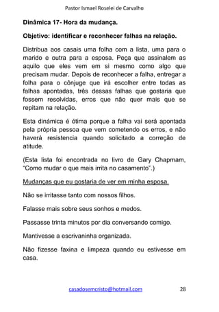 Pastor Ismael Roselei de Carvalho
casadosemcristo@hotmail.com 28
Dinâmica 17- Hora da mudança.
Objetivo: identificar e reconhecer falhas na relação.
Distribua aos casais uma folha com a lista, uma para o
marido e outra para a esposa. Peça que assinalem as
aquilo que eles vem em si mesmo como algo que
precisam mudar. Depois de reconhecer a falha, entregar a
folha para o cônjuge que irá escolher entre todas as
falhas apontadas, três dessas falhas que gostaria que
fossem resolvidas, erros que não quer mais que se
repitam na relação.
Esta dinámica é ótima porque a falha vai será apontada
pela própria pessoa que vem cometendo os erros, e não
haverá resistencia quando solicitado a correção de
atitude.
(Esta lista foi encontrada no livro de Gary Chapmam,
“Como mudar o que mais irrita no casamento”.)
Mudanças que eu gostaria de ver em minha esposa.
Não se irritasse tanto com nossos filhos.
Falasse mais sobre seus sonhos e medos.
Passasse trinta minutos por dia conversando comigo.
Mantivesse a escrivaninha organizada.
Não fizesse faxina e limpeza quando eu estivesse em
casa.
 