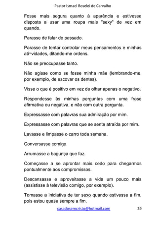 Pastor Ismael Roselei de Carvalho
casadosemcristo@hotmail.com 29
Fosse mais segura quanto à aparência e estivesse
disposta a usar uma roupa mais "sexy" de vez em
quando.
Parasse de falar do passado.
Parasse de tentar controlar meus pensamentos e minhas
ati¬vidades, ditando-me ordens.
Não se preocupasse tanto.
Não agisse como se fosse minha mãe (lembrando-me,
por exemplo, de escovar os dentes).
Visse o que é positivo em vez de olhar apenas o negativo.
Respondesse às minhas perguntas com uma frase
afirmativa ou negativa, e não com outra pergunta.
Expressasse com palavras sua admiração por mim.
Expressasse com palavras que se sente atraída por mim.
Lavasse e limpasse o carro toda semana.
Conversasse comigo.
Arrumasse a bagunça que faz.
Começasse a se aprontar mais cedo para chegarmos
pontualmente aos compromissos.
Descansasse e aproveitasse a vida um pouco mais
(assistisse à televisão comigo, por exemplo).
Tomasse a iniciativa de ter sexo quando estivesse a fim,
pois estou quase sempre a fim.
 