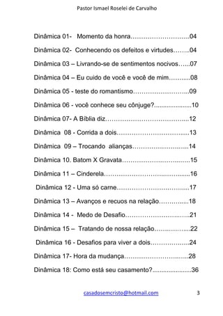Pastor Ismael Roselei de Carvalho
casadosemcristo@hotmail.com 3
Dinâmica 01- Momento da honra……………………….04
Dinâmica 02- Conhecendo os defeitos e virtudes……..04
Dinâmica 03 – Livrando-se de sentimentos nocivos…...07
Dinâmica 04 – Eu cuido de você e você de mim…….....08
Dinâmica 05 - teste do romantismo……………………...09
Dinâmica 06 - você conhece seu cônjuge?.....................10
Dinâmica 07- A Bíblia diz………………………………....12
Dinâmica 08 - Corrida a dois………………………….....13
Dinâmica 09 – Trocando alianças………………….…..14
Dinâmica 10. Batom X Gravata……………….……...…..15
Dinâmica 11 – Cinderela………………………..…….......16
Dinâmica 12 - Uma só carne…………………….……....17
Dinâmica 13 – Avanços e recuos na relação…….….....18
Dinâmica 14 - Medo de Desafio……………………..…..21
Dinâmica 15 – Tratando de nossa relação…….….…....22
Dinâmica 16 - Desafios para viver a dois……….….…..24
Dinâmica 17- Hora da mudança……………………..…..28
Dinâmica 18: Como está seu casamento?......................36
 