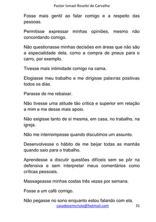 Pastor Ismael Roselei de Carvalho
casadosemcristo@hotmail.com 31
Fosse mais gentil ao falar comigo e a respeito das
pessoas.
Permitisse expressar minhas opiniões, mesmo não
concordando comigo.
Não questionasse minhas decisões em áreas que não são
a especialidade dela, como a compra de pneus para o
carro, por exemplo.
Tivesse mais intimidade comigo na cama.
Elogiasse meu trabalho e me dirigisse palavras positivas
todos os dias.
Parasse de me rebaixar.
Não tivesse uma atitude tão crítica e superior em relação
a mim e me desse mais apoio.
Não exigisse tanto de si mesma, em casa, no trabalho, na
igreja.
Não me interrompesse quando discutimos um assunto.
Desenvolvesse o hábito de me beijar todas as manhãs
quando saio para o trabalho.
Aprendesse a discutir questões difíceis sem se pôr na
defensiva e sem interpretar meus comentários como
críticas pessoais.
Massageasse minhas costas três vezes por semana.
Fosse a um café comigo.
Não pegasse no sono enquanto estou falando com ela.
 