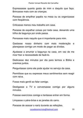 Pastor Ismael Roselei de Carvalho
casadosemcristo@hotmail.com 33
Expressasse quanto gosta de mim e daquilo que faço.
Brincasse mais com as crianças.
Parasse de empilhar papéis na mesa ou os organizasse
com freqüência.
Criticasse menos meu trabalho em casa.
Parasse de espalhar coisas por toda casa, deixando uma
trilha de bagunça por onde passa.
Pensasse mais naquilo que é importante para mim.
Gastasse nosso dinheiro com mais moderação e
planejasse comigo um modo de pagar as dívidas.
Ajudasse a arrumar a bagunça na casa, em vez de me
mos¬trar a necessidade de fazê-lo.
Dedicasse dez minutos por dia para lermos a Bíblia e
orarmos juntos.
Perguntasse como ele pode ajudar no serviço da casa.
Permitisse que eu expresse meus sentimentos sem reagir
com raiva.
Fosse mais gentil ao falar comigo.
Desligasse a TV e conversasse comigo por alguns
minutos.
Fizesse exercícios comigo e tentasse entrar em forma.
Limpasse o pára-brisa e as janelas do carro.
Parasse de assoar o nariz durante as refeições.
 