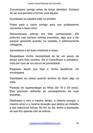 Pastor Ismael Roselei de Carvalho
casadosemcristo@hotmail.com 34
Conversasse comigo antes de tomar decisões. Gostaria
de ser sua parceira e formar uma equipe.
Guardasse os sapatos dele no armário.
Fosse para a cama comigo para que pudéssemos
conversar e fazer amor.
Demonstrasse esforço em falar corretamente. Ele
costuma usar tempos verbais incorretos, algo que o faz
parecer ignorante quando, na verdade, é extremamente
inteligente.
Aprendesse a ter boas maneiras à mesa.
Respeitasse minha necessidade de ter um pouco de
tempo para ficar sozinha. Ele é maravilhoso e prestativo,
mas pre¬ciso de um pouco de privacidade.
Elogiasse aquilo que faço e minha aparência; me
encorajasse.
Guardasse as coisas quando termina de fazer algo na
casa.
Parasse de superproteger as filhas (de 18 e 20 anos).
Elas precisam enfrentar as conseqüências de suas
escolhas.
Dedicasse a mim o mesmo tempo, a mesma energia, o
mesmo amor e a mesma devoção que dedica ao trabalho
e aos exercícios físicos. No fim do dia, tenho a impressão
de que fico apenas com as sobras.
 