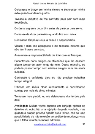 Pastor Ismael Roselei de Carvalho
casadosemcristo@hotmail.com 35
Colocasse o braço em minha cintura e segurasse minha
mão quando andamos juntos.
Tivesse a iniciativa de me convidar para sair com mais
freqüência.
Cortasse a grama do jardim antes de parecer uma selva.
Deixasse de dizer palavrões quando fica com raiva.
Dedicasse tempo a Deus, a mim e a nossos filhos.
Viesse a mim, me abraçasse e me tocasse, mesmo que
não terminasse em sexo.
Assumisse a responsabilidade de lidar com as finanças.
Encontrasse bons amigos ou atividades que lhe dessem
algum tempo de lazer longe de mim. Dessa maneira, eu
poderia passar tempo com minhas amigas sem me sentir
culpada.
Ganhasse o suficiente para eu não precisar trabalhar
tempo integral.
Olhasse em meus olhos atentamente e conversasse
comigo por mais de cinco minutos.
Tomasse meu partido ou me defendesse diante dos pais
dele.
Avaliação: Muitas vezes quando um conjuge aponta os
defeitos do outro há uma rejeição daquela verdade, mas
quando a própria pessoa aponta suas falhas, cria-se uma
possibilidade de não rejeição ao pedido de mudança visto
que a falha foi anteriormente admitida.
 