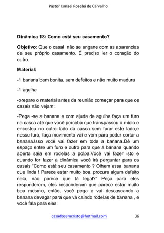Pastor Ismael Roselei de Carvalho
casadosemcristo@hotmail.com 36
Dinâmica 18: Como está seu casamento?
Objetivo: Que o casal não se engane com as aparencias
de seu próprio casamento. É preciso ler o coração do
outro.
Material:
-1 banana bem bonita, sem defeitos e não muito madura
-1 agulha
-prepare o material antes da reunião começar para que os
casais não vejam;
-Pega -se a banana e com ajuda da agulha faça um furo
na casca até que você perceba que transpassou o miolo e
encostou no outro lado da casca sem furar este lado,e
nesse furo, faça movimento vai e vem para poder cortar a
banana.Isso você vai fazer em toda a banana.Dê um
espaço entre um furo e outro para que a banana quando
aberta saia em rodelas a polpa.Você vai fazer isto e
quando for fazer a dinâmica você irá perguntar para os
casais “Como está seu casamento ? Olhem essa banana
que linda ! Parece estar muito boa, procure algum defeito
nela, não parece que tá legal?” Peça para eles
responderem, eles responderam que parece estar muito
boa mesmo, então, você pega e vai descascando a
banana devagar para que vá caindo rodelas de banana , e
você fala para eles:
 