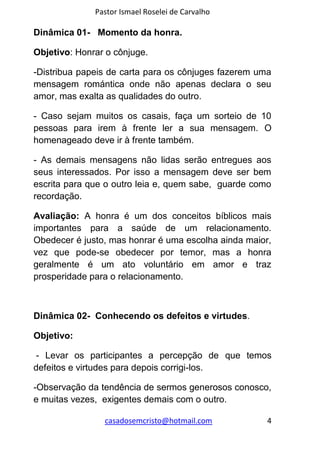Pastor Ismael Roselei de Carvalho
casadosemcristo@hotmail.com 4
Dinâmica 01- Momento da honra.
Objetivo: Honrar o cônjuge.
-Distribua papeis de carta para os cônjuges fazerem uma
mensagem romántica onde não apenas declara o seu
amor, mas exalta as qualidades do outro.
- Caso sejam muitos os casais, faça um sorteio de 10
pessoas para irem à frente ler a sua mensagem. O
homenageado deve ir à frente também.
- As demais mensagens não lidas serão entregues aos
seus interessados. Por isso a mensagem deve ser bem
escrita para que o outro leia e, quem sabe, guarde como
recordação.
Avaliação: A honra é um dos conceitos bíblicos mais
importantes para a saúde de um relacionamento.
Obedecer é justo, mas honrar é uma escolha ainda maior,
vez que pode-se obedecer por temor, mas a honra
geralmente é um ato voluntário em amor e traz
prosperidade para o relacionamento.
Dinâmica 02- Conhecendo os defeitos e virtudes.
Objetivo:
- Levar os participantes a percepção de que temos
defeitos e virtudes para depois corrigi-los.
-Observação da tendência de sermos generosos conosco,
e muitas vezes, exigentes demais com o outro.
 