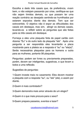 Pastor Ismael Roselei de Carvalho
casadosemcristo@hotmail.com 5
Escolha a dedo três casais que, de preferência, vivam
bem, e não estejam passando por crise, certifique-se que
não sejam tímidos demais, ou que possam ter uma
reação contrária ao desejado sentindo-se humilhados por
estarem expostos diante dos demais. Tem que ser
extrovertido. O objetivo não é expor as dificuldades dos
casais em destaque, mas sim, atingir os demais casais,
levando-os a refletir sobre as perguntas que são feitas
para os três casais em destaque.
Forneça a eles uma plaqueta feita de papel cartão com
dizeres "Eu" e do outro lado da plaqueta "ela". Após uma
pergunta a ser respondida eles levantarão a placa
mostrando para a plateia se a resposta é "eu" ou "ela(e)".
Serão necessárias plaquetas para os homens e outra
para as mulheres, portanto 06 plaquetas.
Perguntas: podem ser livres ou previamente preparadas,
porém, devem ser inteligentes, sugestivas, e que levam a
todos a uma reflexão.
Sugestões de perguntas:
1-Quem investe mais no casamento: Eles devem mostrar
a plaqueta com a resposta "eu", ou "ela" (ele), e assim por
diante.
2-Quem é mais controlador?
3-Quem demonstra mais amor através de um elogio?
4-Quem é o que mais procura para o sexo?
5-Quem prepara passeios, eventos e lazer?
 
