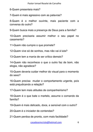 Pastor Ismael Roselei de Carvalho
casadosemcristo@hotmail.com 6
6-Quem presenteia mais?
7-Quem é mais agressivo com as palavras?
8-Quem é o melhor ouvinte, mais paciente com a
conversa do outro?
9-Quem busca mais a presença de Deus para a família?
10-Quem precisaria assumir melhor o seu papel no
casamento?
11-Quem não cumpre o que promete?
12-Quem vive só de sonhos, mas não vai à luta?
13-Quem tem a mania de ser crítico demais?
14-Quem não reconhece o que o outro faz de bom, não
elogia, não agradece?
15-Quem deveria cuidar melhor do visual para o momento
do sexo?
16-Quem precisa mudar o comportamento urgente, pois
está prejudicando a relação?
17-Quem tem mais atitudes de companheirismo?
18-Quem é o que bate o martelo, assume o comando da
família?
19-Quem é mais delicado, doce, e sensível com o outro?
20-Quem é o iniciador de contendas?
21-Quem perdoa de pronto, com mais facilidade?
 