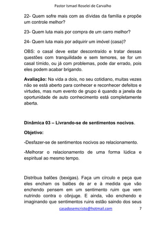 Pastor Ismael Roselei de Carvalho
casadosemcristo@hotmail.com 7
22- Quem sofre mais com as dívidas da família e propõe
um controle melhor?
23- Quem luta mais por compra de um carro melhor?
24- Quem luta mais por adquirir um imóvel (casa)?
OBS: o casal deve estar descontraído e tratar dessas
questões com tranquilidade e sem temores, se for um
casal tímido, ou já com problemas, pode dar errado, pois
eles podem acabar brigando.
Avaliação: Na vida a dois, no seu cotidiano, muitas vezes
não se está aberto para conhecer e reconhecer defeitos e
virtudes, mas num evento de grupo é quando a janela da
oportunidade de auto conhecimento está completamente
aberta.
Dinâmica 03 – Livrando-se de sentimentos nocivos.
Objetivo:
-Desfazer-se de sentimentos nocivos ao relacionamento.
-Melhorar o relacionamento de uma forma lúdica e
espiritual ao mesmo tempo.
Distribua balões (bexigas). Faça um círculo e peça que
eles encham os balões de ar e à medida que vão
enchendo pensem em um sentimento ruim que vem
nutrindo contra o cônjuge. E ainda, vão enchendo e
imaginando que sentimentos ruins estão saindo dos seus
 
