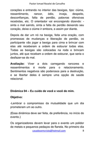 Pastor Ismael Roselei de Carvalho
casadosemcristo@hotmail.com 8
corações e entrando no interior das bexigas, tipo: ciúme,
ressentimento, rancor, ódio, inveja, despeito,
desconfianças, falta de perdão, palavras ofensivas
recebidas, etc. O orientador vai encorajando dizendo: -
sinta o mal saindo, sinta a falta de perdão deixando seu
coração, deixe o ciúme ir embora, e assim por diante.
Depois de dar um nó na bexiga, feita uma oração, com
promessas de mudanças e liberação de perdão, os
participante vão jogar a bexiga para cima e brincar com
elas até receberam a ordem de estourar todas elas.
Todas as bexigas são colocadas na roda e brincam
juntos, até que recebam a ordem de estourar, que seria o
desfazer-se do mal.
Avaliação: Viver a dois carregando rancores e
ressentimentos é morte para o relacionamento.
Sentimentos negativos são poderosos para a destruição,
e se libertar deles é sempre uma opção de saúde
relacional.
Dinâmica 04 – Eu cuido de você e você de mim.
Objetivo:
-Lembrar o compromisso da mutualidade que um dia
prometeram um ao outro.
(Essa dinâmica deve ser feita, de preferência, no início do
evento.)
Os organizadores devem levar para o evento um polidor
de metais e pequenos pedaços de flanela. No primeiro dia
 