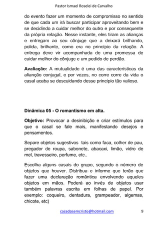 Pastor Ismael Roselei de Carvalho
casadosemcristo@hotmail.com 9
do evento fazer um momento de compromisso no sentido
de que cada um irá buscar participar aproveitando bem e
se decidindo a cuidar melhor do outro e por consequente
da própria relação. Nesse instante, eles tiram as alianças
e entregam ao seu cônjuge que a deixará brilhando,
polida, brilhante, como era no princípio da relação. A
entrega deve vir acompanhada de uma promessa de
cuidar melhor do cônjuge e um pedido de perdão.
Avaliação: A mutualidade é uma das características da
alianção conjugal, e por vezes, no corre corre da vida o
casal acaba se descuidando desse principio tão valioso.
Dinâmica 05 - O romantismo em alta.
Objetivo: Provocar a desinibição e criar estímulos para
que o casal se fale mais, manifestando desejos e
pensamentos.
Separe objetos sugestivos tais como faca, colher de pau,
pregador de roupa, sabonete, abacaxi, limão, vidro de
mel, travesseiro, perfume, etc..
Escolha alguns casais do grupo, segundo o número de
objetos que houver. Distribua e informe que terão que
fazer uma declaração romântica envolvendo aqueles
objetos em mãos. Poderá ao invés de objetos usar
também palavras escrita em folhas de papel. Por
exemplo: coqueiro, dentadura, grampeador, algemas,
chicote, etc)
 