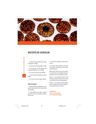 BISCOITO DE GERGELIM
                               BISCOITO
     RECEITAS PARA PRIMAVERA




                               ñ 1 xícara de chá de farinha de trigo      3 - Arrume em tabuleiro (não precisa
                               integral fina (140g);                      untar);

                               ñ 1/2 xícara de chá de gergelim (70g);     4 - Asse em forno médio por cerca de
                                                                          20 minutos. O biscoito vai ficar leve-
                               ñ 3/4 xícara de chá de gérmen de           mente dourado;
                               trigo (de preferência o cru) (50g);
                                                                          Deixe esfriar antes de tirar do tabulei-
                               ñ 1/3 xícara de chá de óleo (80ml);        ro. Guarde em um recipiente bem ve-
                               ñ 1/2 xícara de chá de açúcar mascavo      dado para que se mantenha torrado.
        7                      (60g);                                        Dica 1: caso deseje biscoitos mais
                               ñ 1/2 xícara de chá de água (100ml).       finos basta abrir a massa com um rolo
                                                                          e cortá-los com formas apropriadas.
                                                                            Dica 2: caso deseje, poderá colocar
                               Modo de preparo:                           uma uva-passa em cima de cada bis-
                               1 - Misture todos os ingredientes, amas-   coito antes de levar ao forno.
                               sando bem até ficar uma massa boa
                               de trabalhar;
                                                                          Rendimento:
                               2 - Faça bolinhas nas mãos e achate
                                                                          410g = 40 unidades
                               para ficar tipo uma bolacha relativa-
                               mente fina;
                                                                          VET: 387,63kcal/100g
                                                                          VET:




livretofinal1.pmd                                          10                                 9/2/2006, 16:14
 