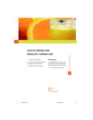 SUCO DE CENOURA COM
                MARACUJÁ E LARANJA LIMA




                                                                                                RECEITAS PARA PRIMAVERA
                ñ 1 cenoura pequena (50g);            Modo de preparo:
                ñ 1 colher de sobremesa de polpa de   1 - Liquidifique bem a cenoura e o suco
                maracujá (1/2 unidade média);         de laranja. Acrescente a polpa do ma-
                                                      racujá e bata sem triturar a semente;
                ñ 150ml de suco de laranja lima.
                                                      2 - Coe para retirar as sementes.



                                                                                                 8




                                                      Rendimento:
                                                      200ml
                                                      VET: 156kcal/100g
                                                      VET:




livretofinal1.pmd                        11                              9/2/2006, 16:14
 