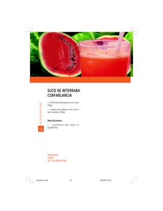 SUCO DE BETERRABA
                           COM MELANCIA
                           ñ 1/4 de beterraba pequena sem casca
     RECEITAS PARA VERÃO




                           (20g);
                           ñ 1 pedaço de melancia sem casca e
                           sem semente (180g).


                           Modo de preparo:
                           1 - Liquidifique bem todos os
                           ingredientes.
    13




                           Rendimento:
                           200ml
                           VET: 26,26kcal/100g
                           VET:




livretofinal1.pmd                                   16            9/2/2006, 16:14
 