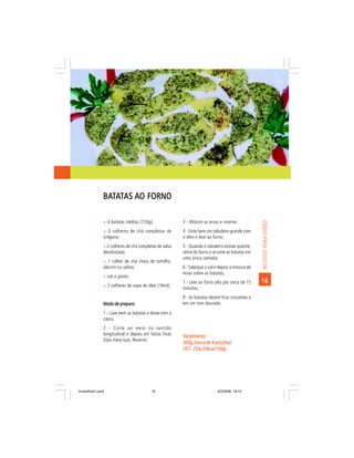 BATATAS AO FORNO
                BAT

                ñ 4 batatas médias (720g);               3 - Misture as ervas e reserve;




                                                                                                    RECEITAS PARA VERÃO
                ñ 2 colheres de chá completas de         4 - Unte bem um tabuleiro grande com
                orégano;                                 o óleo e leve ao forno;
                ñ 2 colheres de chá completas de salsa   5 - Quando o tabuleiro estiver quente,
                desidratada;                             retire do forno e arrume as batatas em
                                                         uma única camada;
                ñ 1 colher de chá cheia de tomilho,
                alecrim ou sálvia;                       6 - Salpique o sal e depois a mistura de
                                                         ervas sobre as batatas;
                ñ sal a gosto;
                                                         7 - Leve ao forno alto por cerca de 15     16
                ñ 2 colheres de sopa de óleo (16ml).
                                                         minutos;
                                                         8 - As batatas devem ficar crocantes e
                Modo de preparo:                         em um tom dourado.
                1 - Lave bem as batatas e deixe com a
                casca;
                2 - Corte ao meio no sentido
                longitudinal e depois em fatias finas    Rendimento:
                (tipo meia-lua). Reserve;
                                                         300g (cerca de 4 porções)
                                                         VET: 254,33kcal/100g
                                                         VET:




livretofinal1.pmd                         19                                 9/2/2006, 16:14
 