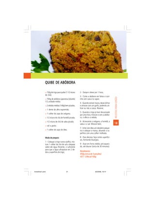 QUIBE DE ABÓBORA

                ñ 150g de trigo para quibe (1 1/2 xícara   2 - Tampe e deixe por 1 hora;
                de chá);
                                                           3 - Corte a abóbora em fatias e cozi-




                                                                                                      RECEITAS PARA VERÃO
                ñ 700g de abóbora japonesa (okaido)        nhe com casca no vapor;
                1/2 unidade média;
                                                           4 - Quando estiver macia, deixe esfriar
                ñ 2 cebolas médias (140g) bem picadas;     e amasse com um garfo, podendo uti-
                                                           lizar ou não a casca. Reserve;
                ñ 1 dente de alho espremido;
                                                           5 - Quando o trigo já tiver descansado
                ñ 1 colher de sopa de orégano;
                                                           por uma hora, misture-o com a abóbo-
                ñ 1/2 xícara de chá de hortelã picada;     ra, o alho e a cebola;
                ñ 1/2 xícara de chá de salsa picada;       6 - Acrescente o orégano, a hortelã, a
                                                           salsa e o sal. Misture bem;                18
                ñ sal a gosto;
                                                           7 - Unte com óleo um tabuleiro peque-
                ñ 1 colher de sopa de óleo.                no e coloque a massa, alisando a su-
                                                           perfície com uma colher molhada;

                Modo de preparo:                           8 - Para decorar, faça cortes superfici-
                                                           ais, formando losangos;
                1 - Coloque o trigo numa vasilha, mis-
                ture 1 colher de chá de sal e despeje      9 - Asse em forno médio, pré-aqueci-
                sobre ele água fervente, o suficiente      do, até dourar (cerca de 30 minutos).
                para que a água ultrapasse em 2 de-
                dos a superfície do trigo;                 Rendimento:
                                                           950g (cerca de 5 porções)
                                                           VET: 124kcal/100g
                                                           VET:




livretofinal1.pmd                           21                                 9/2/2006, 16:14
 