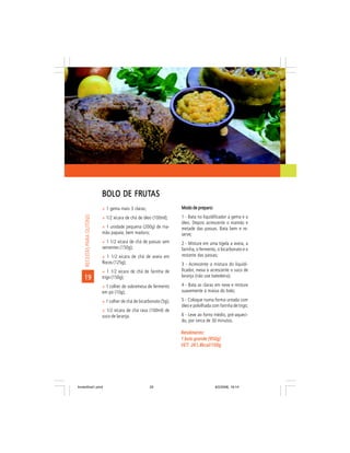 FRUT
                                      UTAS
                            BOLO DE FRUTAS
                            ñ 1 gema mais 3 claras;                  Modo de preparo:
     RECEITAS PARA OUTONO




                            ñ 1/2 xícara de chá de óleo (100ml);     1 - Bata no liquidificador a gema e o
                                                                     óleo. Depois acrescente o mamão e
                            ñ 1 unidade pequena (200g) de ma-        metade das passas. Bata bem e re-
                            mão papaia, bem maduro;                  serve;
                            ñ 1 1/2 xícara de chá de passas sem      2 - Misture em uma tigela a aveia, a
                            sementes (150g);                         farinha, o fermento, o bicarbonato e o
                            ñ 1 1/2 xícara de chá de aveia em        restante das passas;
                            flocos (125g);                           3 - Acrescente a mistura do liquidi-
                            ñ 1 1/2 xícara de chá de farinha de      ficador, mexa e acrescente o suco de
    19                      trigo (150g);                            laranja (não use batedeira);

                            ñ 1 colher de sobremesa de fermento      4 - Bata as claras em neve e misture
                            em pó (10g);                             suavemente à massa do bolo;

                            ñ 1 colher de chá de bicarbonato (5g);   5 - Coloque numa forma untada com
                                                                     óleo e polvilhada com farinha de trigo;
                            ñ 1/2 xícara de chá rasa (100ml) de
                            suco de laranja.                         6 - Leve ao forno médio, pré-aqueci-
                                                                     do, por cerca de 30 minutos.

                                                                     Rendimento:
                                                                     1 bolo grande (950g)
                                                                     VET: 261,8kcal/100g
                                                                     VET:




livretofinal1.pmd                                     22                                9/2/2006, 16:14
 