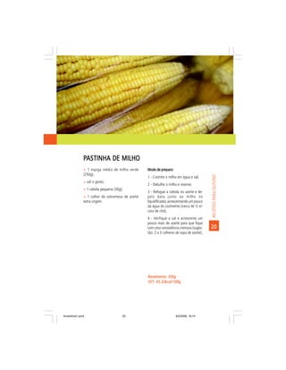PASTINHA DE MILHO
                ñ 1 espiga média de milho verde     Modo de preparo:
                (250g);




                                                                                              RECEITAS PARA OUTONO
                                                    1 - Cozinhe o milho em água e sal;
                ñ sal a gosto;
                                                    2 - Debulhe o milho e reserve;
                ñ 1 cebola pequena (30g);
                                                    3 - Refogue a cebola no azeite e de-
                ñ 1 colher de sobremesa de azeite   pois bata junto ao milho no
                extra virgem.                       liquidificador, acrescentando um pouco
                                                    da água do cozimento (cerca de ½ xí-
                                                    cara de chá);
                                                    4 - Verifique o sal e acrescente um
                                                    pouco mais de azeite para que fique
                                                    com uma consistência cremosa (suges-      20
                                                    tão: 2 a 3 colheres de sopa de azeite).




                                                    Rendimento: 300g
                                                    VET: 45,33kcal/100g
                                                    VET:




livretofinal1.pmd                       23                             9/2/2006, 16:14
 