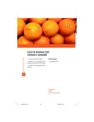 SUCO DE BANANA COM
                            LARANJA E GENGIBRE
     RECEITAS PARA OUTONO




                            ñ 1 banana prata média (40g);             Modo de preparo:
                            ñ 180ml de suco de laranja (use a         1 - Liquidifique tudo.
                            laranja da safra que estiver bem doce);
                            ñ 1 colher de café de gengibre picado
                            pequeno.




    21




                                                                      Rendimento:
                                                                      200ml
                                                                      VET: 73,77kcal/100ml
                                                                      VET:




livretofinal1.pmd                                      24                                 9/2/2006, 16:14
 
