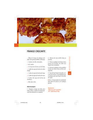 FRANGO CROCANTE




                                                                                                    RECEITAS PARA OUTONO
                ñ 500g de frango em pedaços sem           2 - Misture em uma vasilha todas as
                pele e sem gordura (melhor a anticoxa);   farinhas;
                ñ 2 dentes de alho amassados;             3 - Passe os pedaços de frango nessa
                                                          mistura de farinhas, de modo que
                ñ sal a gosto;
                                                          fiquem bem envolvidos;
                ñ 1/2 xícara de chá de suco de limão;
                                                          4 - Arrume os pedaços numa assadeira
                ñ 1 colher de sopa de farinha de milho    untada com óleo e leve ao forno pré-
                (fubá);                                   aquecido;
                ñ 1 colher de sopa de farinha de trigo;   5 - Asse até que fiquem dourados, cer-
                                                          ca de 50 minutos. É aconselhável virar
                                                                                                    22
                ñ 1 colher de sopa de farinha de rosca;   os pedaços para que fiquem dourados
                ñ 1 colher de sopa de farinha de          por igual;
                mandioca;                                   Dica: o frango poderá ser substituído
                ñ óleo para untar.                        pelo peixe em posta ou em pedaços
                                                          grossos.

                Modo de preparo:
                                                          Rendimento:
                1 - Tempere o frango com alho, sal e      300g (cerca de 2 porções)
                limão. Deixe o máximo de tempo pos-
                                                          VET: 208,45kcal/100g
                                                          VET:
                sível (de preferência na véspera);




livretofinal1.pmd                          25                                9/2/2006, 16:14
 