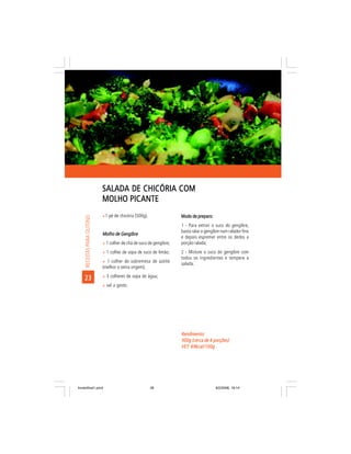 SALADA DE CHICÓRIA COM
                            MOLHO PICANTE
                            ñ1 pé de chicória (500g).                Modo de preparo:
     RECEITAS PARA OUTONO




                                                                     1 - Para extrair o suco do gengibre,
                                                                     basta ralar o gengibre num ralador fino
                            Molho de Gengibre
                                                                     e depois espremer entre os dedos a
                            ñ 1 colher de chá de suco de gengibre;   porção ralada;
                            ñ 1 colher de sopa de suco de limão;     2 - Misture o suco do gengibre com
                                                                     todos os ingredientes e tempere a
                            ñ 1 colher de sobremesa de azeite
                                                                     salada.
                            (melhor o extra virgem);
                            ñ 3 colheres de sopa de água;
    23
                            ñ sal a gosto.




                                                                     Rendimento:
                                                                     500g (cerca de 6 porções)
                                                                     VET: 69kcal/100g
                                                                     VET:




livretofinal1.pmd                                       26                              9/2/2006, 16:14
 