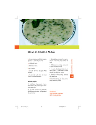 CREME DE INHAME E AGRIÃO

                ñ 4 inhames pequenos (200g) picados        3 - Deverá ficar um creme fino, se ne-




                                                                                                    RECEITAS PARA OUTONO
                (pode ser substituído por cará);           cessário acrescente um pouco mais de
                                                           água;
                ñ 1 folha de louro;
                                                           4 - Volte o creme ao fogo, acrescente
                ñ 1 dente de alho;
                                                           o agrião picado e cozinhe;
                ñ sal a gosto;
                                                           5 - À parte, dissolva o missô em um
                ñ cerca de 10 ramos de agrião (40g)        dedo de água e acrescente ao creme
                picados;                                   quando este já estiver cozido;
                ñ 1 colher de café cheia de missô          6 - Misture e retire do fogo. O missô
                (pasta de soja fermentada).                não deve ferver.                         24
                                                             Dica: Caso deseje, ao servir, acres-
                                                           cente cebolinha picada.
                Modo de preparo:
                1 - Cozinhe os inhames com o louro,
                alho inteiro e sal. Coloque água sufici-
                ente para cobrir;
                2 - Quando estiver macio, bata no
                liquidificador com o alho, usando a água   Rendimento:
                do cozimento;                              350g (cerca de 2 porções)
                                                           VET: 110,6kcal/100g
                                                           VET:




livretofinal1.pmd                           27                                9/2/2006, 16:14
 