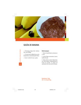GELÉIA DE BANANA
     RECEITAS PARA INVERNO




                             ñ 10 bananas d’água bem maduras           Modo de preparo:
                             sem casca (900g);
                                                                       1 - Bata no liquidificador as bananas e
                             ñ 1/3 xícara de chá (80ml) de suco de     o suco;
                             laranja lima ou outra laranja bem doce;
                                                                       2 - Leve ao fogo e acrescente o cravo e
                             ñ Cravo e canela em pau a gosto.          canela em pau;
                                                                       3 - Mexa até dar o ponto. Deverá ficar
                                                                       um creme espesso, desprendendo do
                                                                       fundo da panela. O tempo de
    25                                                                 cozimento é em torno de 40 minutos.




                                                                       Rendimento: 550g
                                                                       VET:
                                                                       VET: 27,21kcal/100g




livretofinal1.pmd                                       28                                9/2/2006, 16:14
 