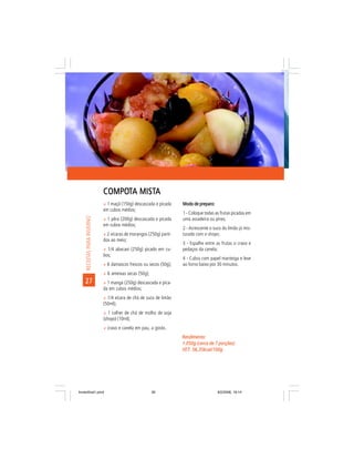 COMPOTA MISTA
                             COMPOT MISTA
                             ñ 1 maçã (150g) descascada e picada     Modo de preparo:
                             em cubos médios;
                                                                     1 - Coloque todas as frutas picadas em
     RECEITAS PARA INVERNO




                             ñ 1 pêra (200g) descascada e picada     uma assadeira ou pirex;
                             em cubos médios;
                                                                     2 - Acrescente o suco do limão já mis-
                             ñ 2 xícaras de morangos (250g) parti-   turado com o shoyo;
                             dos ao meio;
                                                                     3 - Espalhe entre as frutas o cravo e
                             ñ 1/4 abacaxi (250g) picado em cu-      pedaços da canela;
                             bos;
                                                                     4 - Cubra com papel manteiga e leve
                             ñ 6 damascos frescos ou secos (50g);    ao forno baixo por 30 minutos.
                             ñ 6 ameixas secas (50g);
    27                       ñ 1 manga (250g) descascada e pica-
                             da em cubos médios;
                             ñ 1/4 xícara de chá de suco de limão
                             (50ml);
                             ñ 1 colher de chá de molho de soja
                             (shoyo) (10ml);
                             ñ cravo e canela em pau, a gosto.
                                                                     Rendimento:
                                                                     1.050g (cerca de 7 porções)
                                                                     VET: 56,35kcal/100g
                                                                     VET:




livretofinal1.pmd                                       30                              9/2/2006, 16:14
 