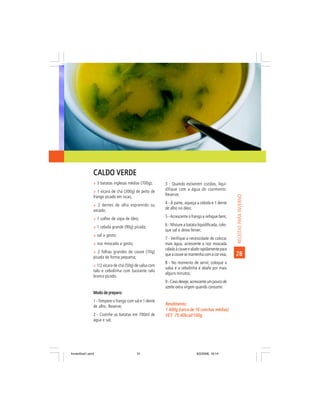 CALDO VERDE
                ñ 3 batatas inglesas médias (700g);      3 - Quando estiverem cozidas, liqui-
                ñ 1 xícara de chá (300g) de peito de
                                                         difique com a água do cozimento.
                                                         Reserve;




                                                                                                     RECEITAS PARA INVERNO
                frango picado em iscas;
                ñ 2 dentes de alho espremido ou
                                                         4 - À parte, aqueça a cebola e 1 dente
                socado;                                  de alho no óleo;

                ñ 1 colher de sopa de óleo;
                                                         5 - Acrescente o frango e refogue bem;

                ñ 1 cebola grande (90g) picada;
                                                         6 - Misture a batata liquidificada, colo-
                                                         que sal e deixe ferver;
                ñ sal a gosto;
                                                         7 - Verifique a necessidade de colocar
                ñ noz moscada a gosto;                   mais água, acrescente a noz moscada
                                                         ralada à couve e abafe rapidamente para
                ñ 2 folhas grandes de couve (70g)
                picada de forma pequena;
                                                         que a couve se mantenha com a cor viva;     28
                                                         8 - No momento de servir, coloque a
                ñ 1/2 xícara de chá (50g) de salsa com
                                                         salsa e a cebolinha e abafe por mais
                talo e cebolinha com bastante talo
                                                         alguns minutos;
                branco picado.
                                                         9 - Caso deseje, acrescente um pouco de
                                                         azeite extra virgem quando consumir.
                Modo de preparo:
                1 - Tempere o frango com sal e 1 dente
                                                         Rendimento:
                de alho. Reserve;
                                                         1.400g (cerca de 16 conchas médias)
                2 - Cozinhe as batatas em 700ml de       VET: 75,40kcal/100g
                                                         VET:
                água e sal;




livretofinal1.pmd                          31                                9/2/2006, 16:14
 