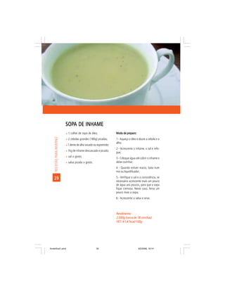 SOPA DE INHAME
                             SOPA
                             ñ 1 colher de sopa de óleo;              Modo de preparo:
     RECEITAS PARA INVERNO




                             ñ 2 cebolas grandes (180g) picadas;      1 - Aqueça o óleo e doure a cebola e o
                                                                      alho;
                             ñ 1 dente de alho socado ou espremido;
                                                                      2 - Acrescente o inhame, o sal e refo-
                             ñ 1kg de inhame descascado e picado;
                                                                      gue;
                             ñ sal a gosto;
                                                                      3 - Coloque água até cobrir o inhame e
                             ñ salsa picada a gosto.                  deixe cozinhar;
                                                                      4 - Quando estiver macio, bata num
                                                                      mix ou liquidificador;

    29                                                                5 - Verifique o sal e a consistência, se
                                                                      necessário acrescente mais um pouco
                                                                      de água aos poucos, para que a sopa
                                                                      fique cremosa. Neste caso, ferva um
                                                                      pouco mais a sopa;
                                                                      6 - Acrescente a salsa e sirva.



                                                                      Rendimento:
                                                                      2.000g (cerca de 18 conchas)
                                                                      VET: 61,61kcal/100g
                                                                      VET:




livretofinal1.pmd                                      32                                 9/2/2006, 16:14
 