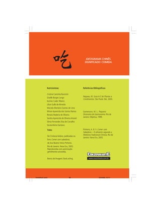 IDEOGRAMA CHINÊS.
                                                           SIGNIFICADO: COMIDA.




                Nutricionistas:                           Referências Bibliográficas:

                Cristine Caminha Ravizzini
                                                          Negraes, M. Guia A-Z de Plantas e
                Giselle Borges Longo
                                                          Condimentos. São Paulo: Bei, 2003.
                Karime Cader Ribeiro
                Lilian Gullo de Almeida
                Marcela Monteiro Gomes de Lima
                Mirian Aparecida dos Santos Ramos         Gomensoro, M. L. Pequeno
                Renata Madeira de Oliveira                Dicionário de Gastronomia. Rio de
                                                          Janeiro: Objetiva, 1999.
                Sandra Aparecida de Oliveira Amaral
                Sônia Fernandes Dias de Carvalho
                Soraia Alvino Santana

                    Fotos:                                Pinheiro, A. B. V. Comer com
                                                          Sabedoria – O alimento segundo a
                                                          Medicina Tradicional Chinesa. Rio de
                    De Cristiana Isidoro, publicadas no
                                                          Janeiro: Nova Era, 2005.
                    livro Comer com sabedoria,
                    de Ana Beatriz Vieira Pinheiro.
                    Rio de Janeiro: Nova Era, 2005.
                    Reproduzidas com autorização
                    gentilmente concedida.


                    Banco de Imagens Stock.xchng                www.couzinharte.com.br




livretofinal1.pmd                              38                            9/2/2006, 16:14
 