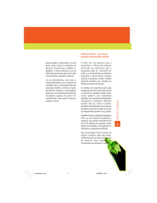 Dietética Chinesa – um manual
                                                          baseado na alimentação saudável

                Nesse sentido é importante o uso de       O SESC Rio, em parceria com a
                grãos como cereais e sementes de          Couzinharte – Oficina de Culinária,
                girassol, leguminosas, abóbora e          pensando nos benefícios que a
                gergelim, e contra-indicado o uso de      população pode ter colocando em
                alimentos que possam gerar mais calor     prática os ensinamentos da Dietética
                como pimentas, gengibre, alho etc.        Energética, desenvolveu receitas
                                                          práticas e saudáveis, unindo o hábito
                Já nas dislipidemias, entre elas a
                                                          alimentar brasileiro aos conceitos da
                hipercolesterolemia, há o acúmulo de
                                                          Medicina Tradicional Chinesa.
                umidade interna, necessitando de uma
                prescrição dietética restrita ou isenta   As receitas são específicas para cada
                de laticínios (mesmo os desnatados),      estação do ano e tem como eixo central
                alimentos crus e alimentos de potencial   o conceito do saudável. Sendo assim,
                energético capazes de gerar frio          certos gêneros são totalmente
                internamente como pepino, banana,         abolidos, como gorduras hidrogenadas
                tomate e outros.                          (margarinas e similares), temperos




                                                                                                   DIETÉTICA CHINESA
                                                          prontos (em pó, cubos e outros),
                                                          produtos industrializados com presença
                                                          de aditivos químicos e todos os outros
                                                          que representam grande risco à saúde.
                                                          Também não são utilizadas preparações
                                                          fritas ou com excesso de gordura e
                                                          produtos que tenham abundância de
                                                          sal. Com relação aos açúcares, todos
                                                          devem ser evitados, principalmente o
                                                                                                   4
                                                          refinado e os adoçantes artificiais.
                                                          Nas preparações doces procura-se
                                                          aguçar o próprio sabor das frutas,
                                                          conferindo assim um sabor suave capaz
                                                          de reeducar nosso paladar, tão
                                                          acostumado aos excessos e exageros.




livretofinal1.pmd                          7                                 9/2/2006, 16:14
 