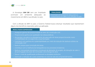 12
Estratégia BIM BR
A Estratégia BIM BR tem por finalidade
promover um ambiente adequado ao
investimento em BIM e sua difusão no país.
• Assegurar ganhos de produtividade ao setor de construção civil;
• Proporcionar ganhos de qualidade nas obras públicas;
• Aumentar a acurácia no planejamento de execução de obras proporcionando maior
confiabilidade de cronogramas e orçamentação;
• Contribuir com ganhos em sustentabilidade por meio da redução de resíduos sólidos da
construção civil;
• Reduzir prazos para conclusão de obras;
• Contribuir com a melhoria da transparência nos processos licitatórios;
• Reduzir necessidade de aditivos contratuais de alteração do projeto, de elevação de valor e
de prorrogação de prazo de conclusão e de entrega da obra;
• Elevar o nível de qualificação profissional na atividade produtiva;
• Estimular a redução de custos existentes no ciclo de vida dos empreendimentos.
RESULTADOS ESPERADOS
Promover um ambiente adequado ao
investimento em BIM e sua difusão no país
FINALIDADE
Com a difusão do BIM no país, o Governo Federal busca alcançar resultados que representam
alguns dos benefícios esperados pela sua aplicação.
 