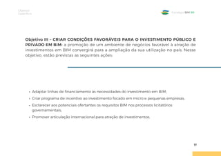 Objetivos
Específicos
17
Estratégia BIM BR
Objetivo III – CRIAR CONDIÇÕES FAVORÁVEIS PARA O INVESTIMENTO PÚBLICO E
PRIVADO EM BIM: a promoção de um ambiente de negócios favorável à atração de
investimentos em BIM convergirá para a ampliação da sua utilização no país. Nesse
objetivo, estão previstas as seguintes ações:
• Adaptar linhas de financiamento às necessidades do investimento em BIM;
• Criar programa de incentivo ao investimento focado em micro e pequenas empresas;
• Esclarecer aos potenciais ofertantes os requisitos BIM nos processos licitatórios
governamentais;
• Promover articulação internacional para atração de investimentos.
 