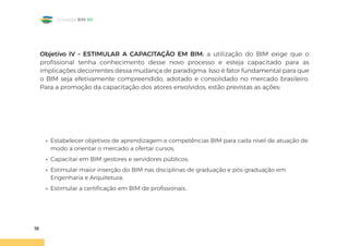18
Estratégia BIM BR
Objetivo IV – ESTIMULAR A CAPACITAÇÃO EM BIM: a utilização do BIM exige que o
profissional tenha conhecimento desse novo processo e esteja capacitado para as
implicações decorrentes dessa mudança de paradigma. Isso é fator fundamental para que
o BIM seja efetivamente compreendido, adotado e consolidado no mercado brasileiro.
Para a promoção da capacitação dos atores envolvidos, estão previstas as ações:
• Estabelecer objetivos de aprendizagem e competências BIM para cada nível de atuação de
modo a orientar o mercado a ofertar cursos;
• Capacitar em BIM gestores e servidores públicos;
• Estimular maior inserção do BIM nas disciplinas de graduação e pós-graduação em
Engenharia e Arquitetura;
• Estimular a certificação em BIM de profissionais.
 
